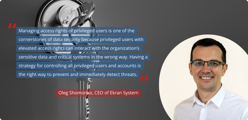 Quote of Oleg Shomonko, CEO of Ekran System: Managing access rights of privileged users is one of the cornerstones of data security because privileged users with elevated access rights can interact with the organization’s sensitive data and critical systems in the wrong way. Having a strategy for controlling all privileged users and accounts is the right way to prevent and immediately detect threats.
