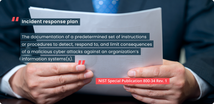 Definition of incident response plan by NIST Special Publication 800-34 Rev. 1. Incident response plan - The documentation of a predetermined set of instructions or procedures to detect, respond to, and limit consequences of a malicious cyber attacks against an organization’s information systems(s).