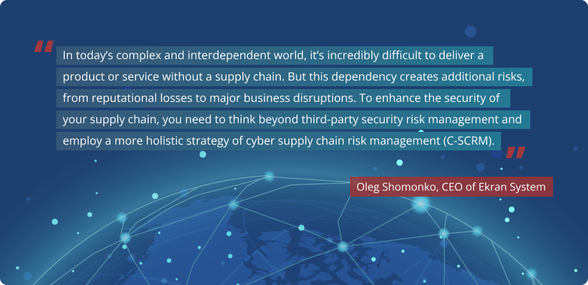 Quote of Oleg Shomonko: In today’s complex and interdependent world, it’s incredibly difficult to deliver a product or service without a supply chain. But this dependency creates additional risks, from reputational losses to major business disruptions. To enhance the security of your supply chain, you need to think beyond third-party security risk management and employ a more holistic strategy of cyber supply chain risk management (C-SCRM).