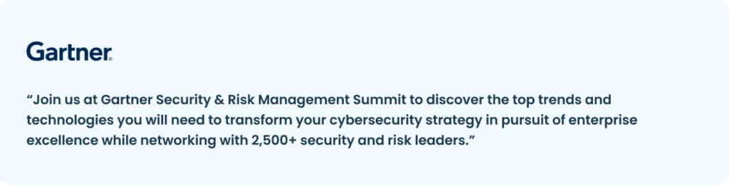 A quote by Gartner: “Join us at Gartner Security & Risk Management Summit to discover the top trends and technologies you will need to transform your cybersecurity strategy in pursuit of enterprise excellence while networking with 2,500+ security and risk leaders.”